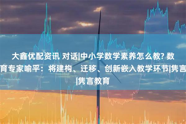 大鑫优配资讯 对话|中小学数学素养怎么教? 数学教育专家喻平:将建构、迁移、创新嵌入教学环节|隽言教育