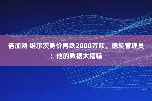 倍加网 维尔茨身价再跌2000万欧,德转管理员:他的数据太糟糕