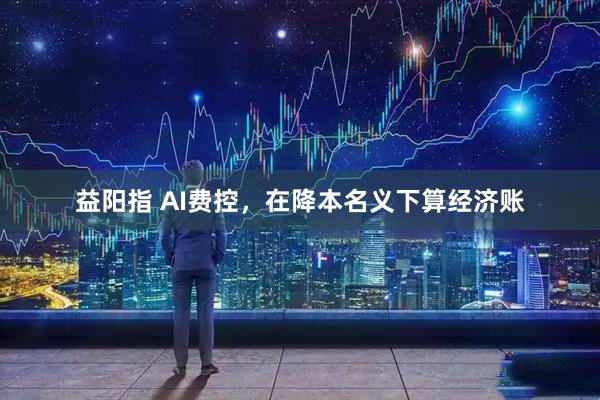 益阳指 AI费控,在降本名义下算经济账