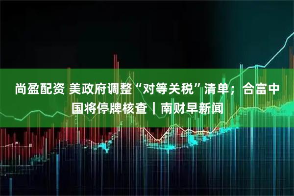 尚盈配资 美政府调整“对等关税”清单;合富中国将停牌核查|南财早新闻