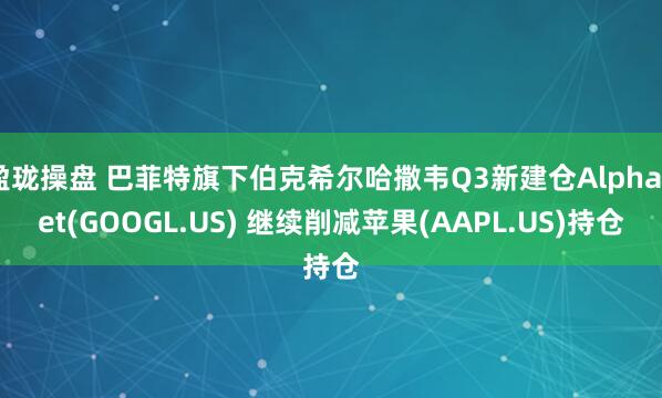 盈珑操盘 巴菲特旗下伯克希尔哈撒韦Q3新建仓Alphabet(GOOGL.US) 继续削减苹果(AAPL.US)持仓