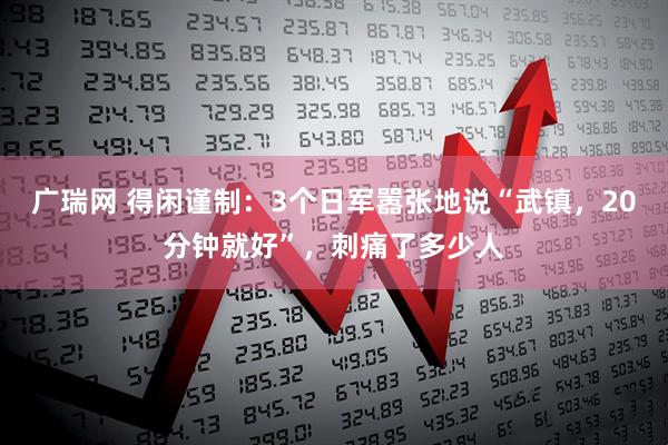广瑞网 得闲谨制:3个日军嚣张地说“武镇,20分钟就好”,刺痛了多少人
