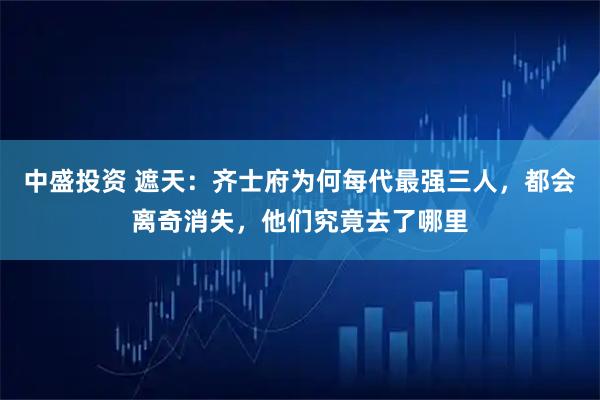 中盛投资 遮天：齐士府为何每代最强三人，都会离奇消失，他们究竟去了哪里