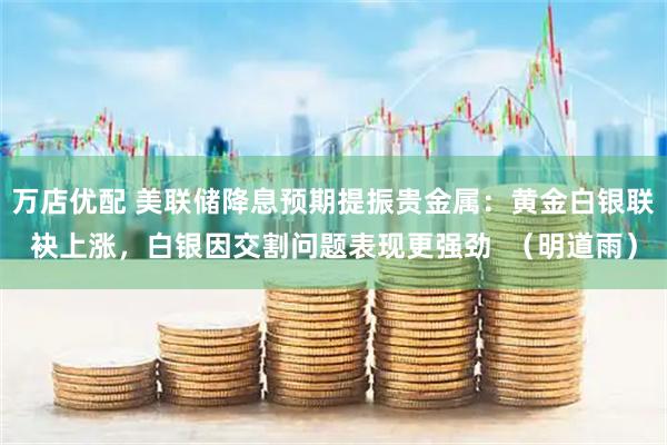 万店优配 美联储降息预期提振贵金属：黄金白银联袂上涨，白银因交割问题表现更强劲  （明道雨）