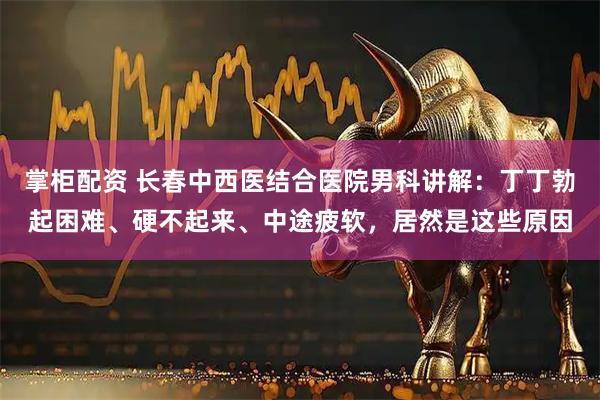 掌柜配资 长春中西医结合医院男科讲解：丁丁勃起困难、硬不起来、中途疲软，居然是这些原因