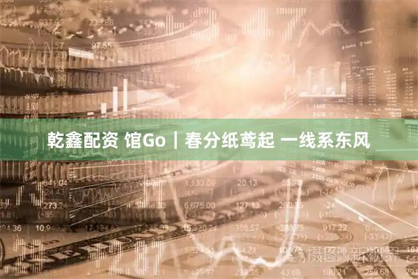 乾鑫配资 馆Go｜春分纸鸢起 一线系东风