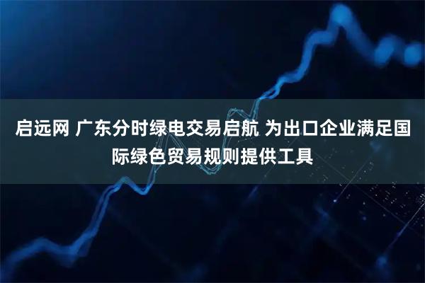 启远网 广东分时绿电交易启航 为出口企业满足国际绿色贸易规则提供工具